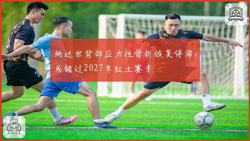 纳达尔背部应力性骨折恢复停滞，或错过2027年红土赛季