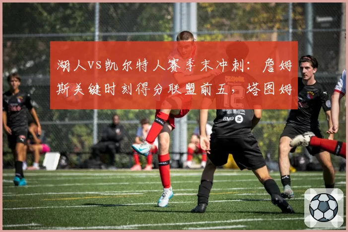 湖人vs凯尔特人赛季末冲刺:詹姆斯关键时刻得分联盟前五,塔图姆助攻失误比骤降