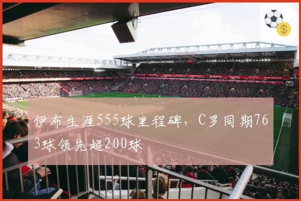 伊布生涯555球里程碑,C罗同期763球领先超200球