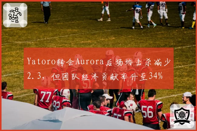 Yatoro转会Aurora后场均击杀减少2.3，但团队经济贡献率升至34%