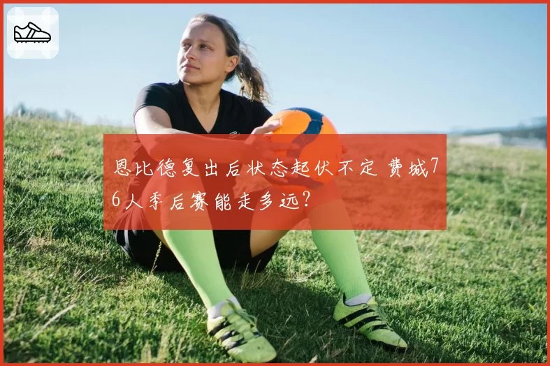 恩比德复出后状态起伏不定 费城76人季后赛能走多远?