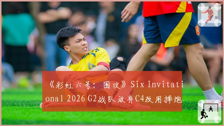 《彩虹六号:围攻》Six Invitational 2026 G2战队放弃C4改用摔炮,职业哥怒批“这是版本理解倒退”
