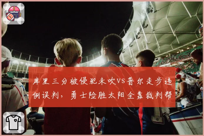 库里三分被侵犯未吹vs普尔走步违例误判，勇士险胜太阳全靠裁判帮忙？