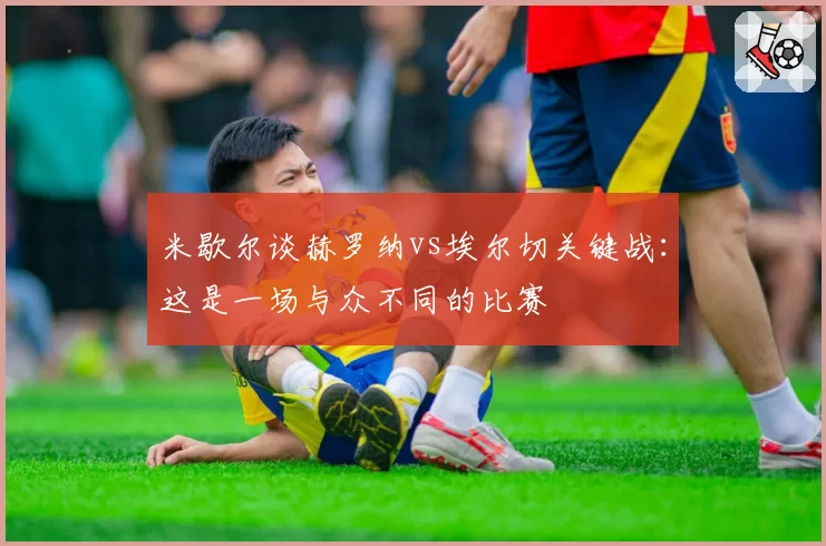 米歇尔谈赫罗纳vs埃尔切关键战：这是一场与众不同的比赛