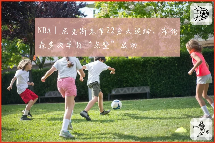 NBA｜尼克斯末节22分大逆转，布伦森多次单打“点登”成功