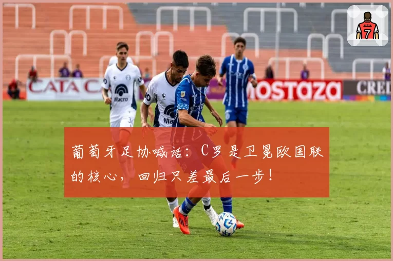 葡萄牙足协喊话：C罗是卫冕欧国联的核心，回归只差最后一步！