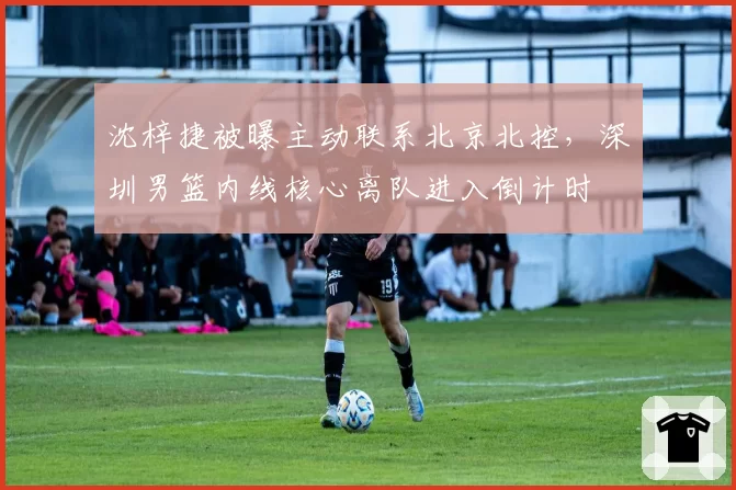 沈梓捷被曝主动联系北京北控，深圳男篮内线核心离队进入倒计时