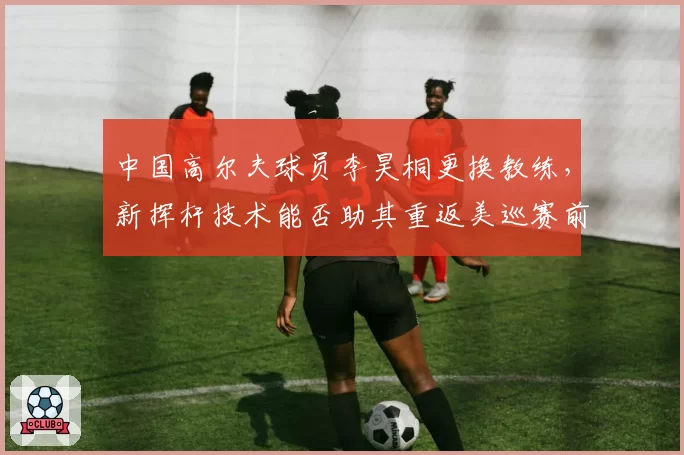 中国高尔夫球员李昊桐更换教练，新挥杆技术能否助其重返美巡赛前50？