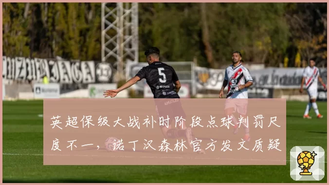 英超保级大战补时阶段点球判罚尺度不一,诺丁汉森林官方发文质疑裁判公正性