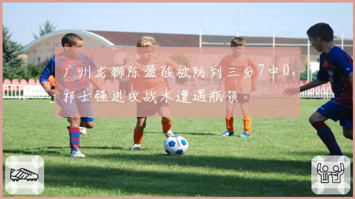 广州龙狮陈盈骏被防到三分7中0,郭士强进攻战术遭遇瓶颈