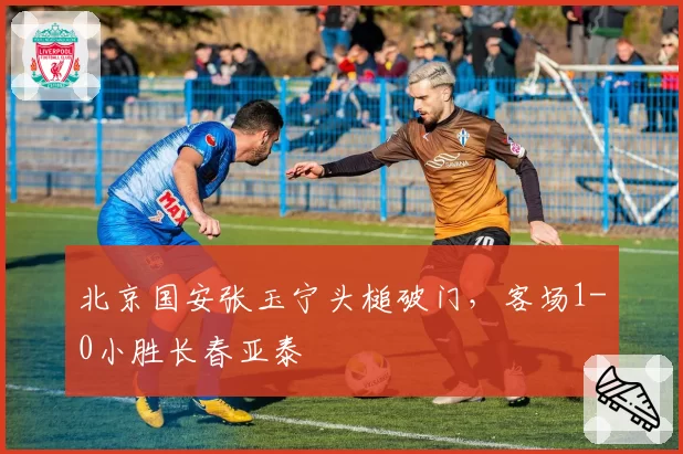 北京国安张玉宁头槌破门，客场1-0小胜长春亚泰