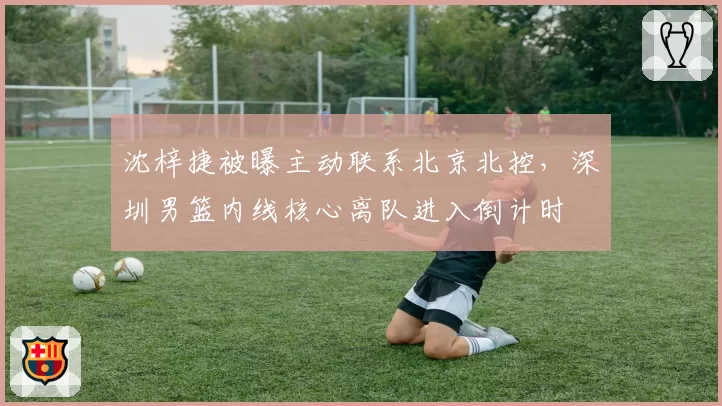 沈梓捷被曝主动联系北京北控，深圳男篮内线核心离队进入倒计时