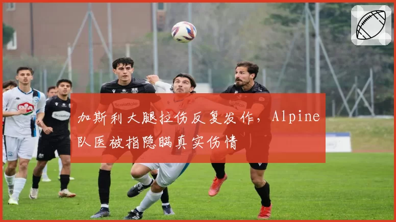 加斯利大腿拉伤反复发作，Alpine队医被指隐瞒真实伤情