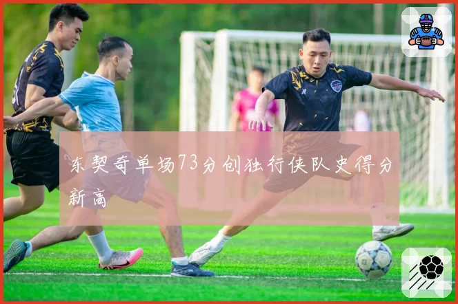 东契奇单场73分创独行侠队史得分新高