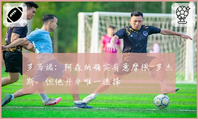 罗马诺:阿森纳确实有意摩根-罗杰斯,但他并非唯一选择