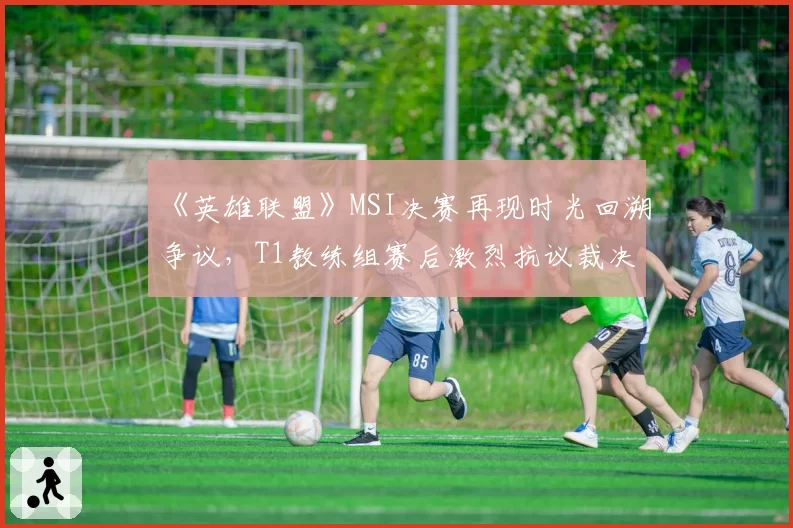 《英雄联盟》MSI决赛再现时光回溯争议，T1教练组赛后激烈抗议裁决
