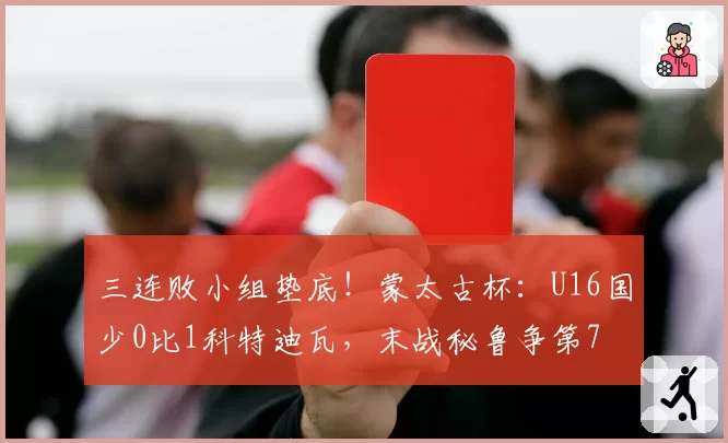 三连败小组垫底!蒙太古杯:U16国少0比1科特迪瓦,末战秘鲁争第7