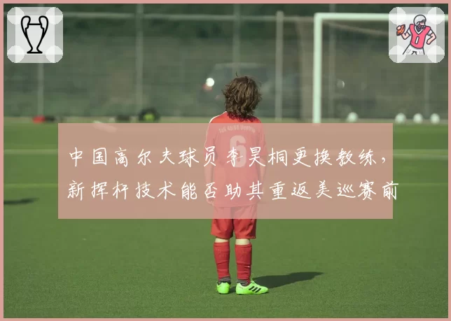 中国高尔夫球员李昊桐更换教练，新挥杆技术能否助其重返美巡赛前50？