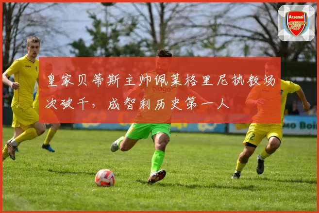 皇家贝蒂斯主帅佩莱格里尼执教场次破千,成智利历史第一人