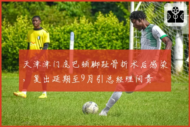 天津津门虎巴顿脚趾骨折术后感染,复出延期至9月引总经理问责