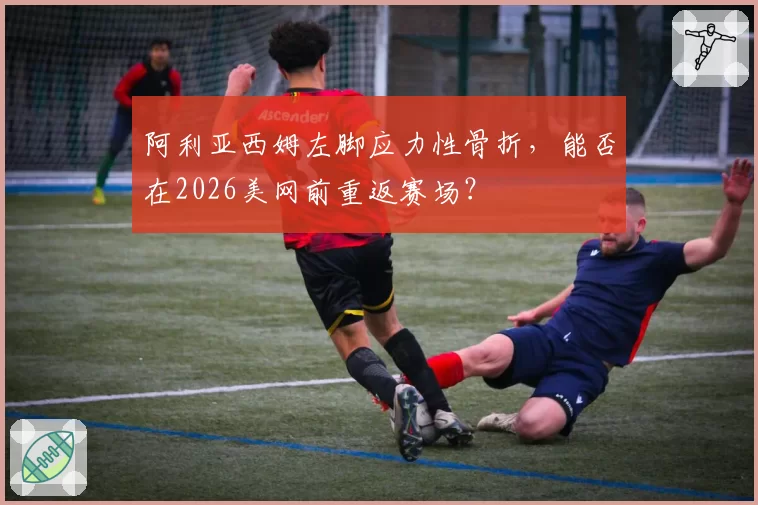 阿利亚西姆左脚应力性骨折，能否在2026美网前重返赛场？