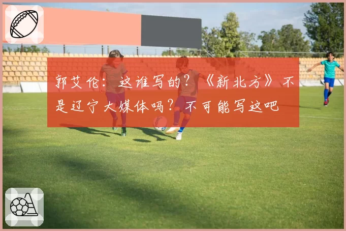 郭艾伦:这谁写的?《新北方》不是辽宁大媒体吗?不可能写这吧