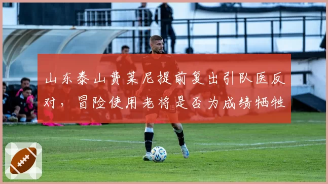 山东泰山费莱尼提前复出引队医反对，冒险使用老将是否为成绩牺牲健康？