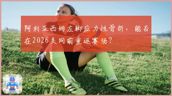 阿利亚西姆左脚应力性骨折，能否在2026美网前重返赛场？