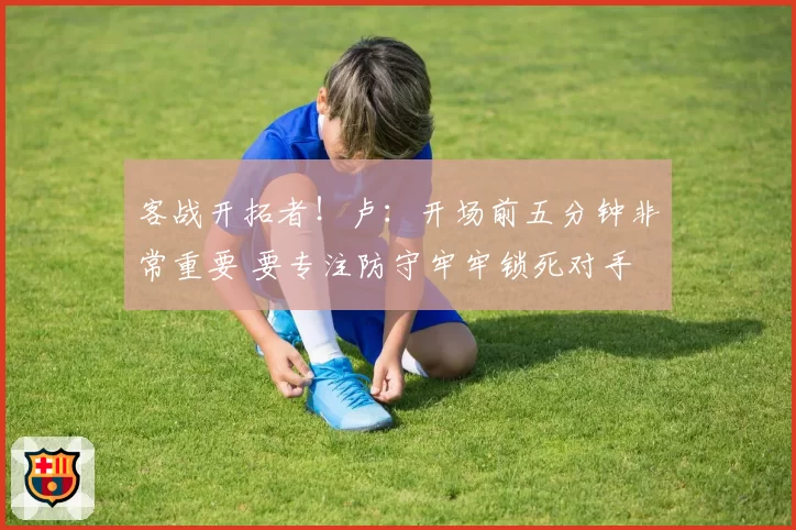 客战开拓者！卢：开场前五分钟非常重要 要专注防守牢牢锁死对手