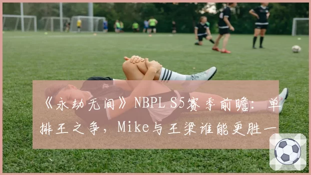 《永劫无间》NBPL S5赛季前瞻：单排王之争，Mike与王梁谁能更胜一筹？