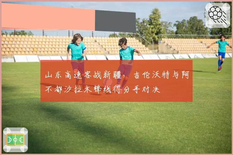 山东高速客战新疆,吉伦沃特与阿不都沙拉木锋线得分手对决