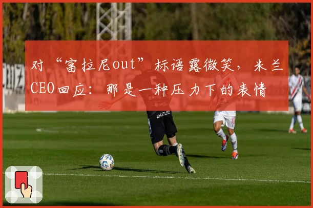 对“富拉尼out”标语露微笑，米兰CEO回应：那是一种压力下的表情