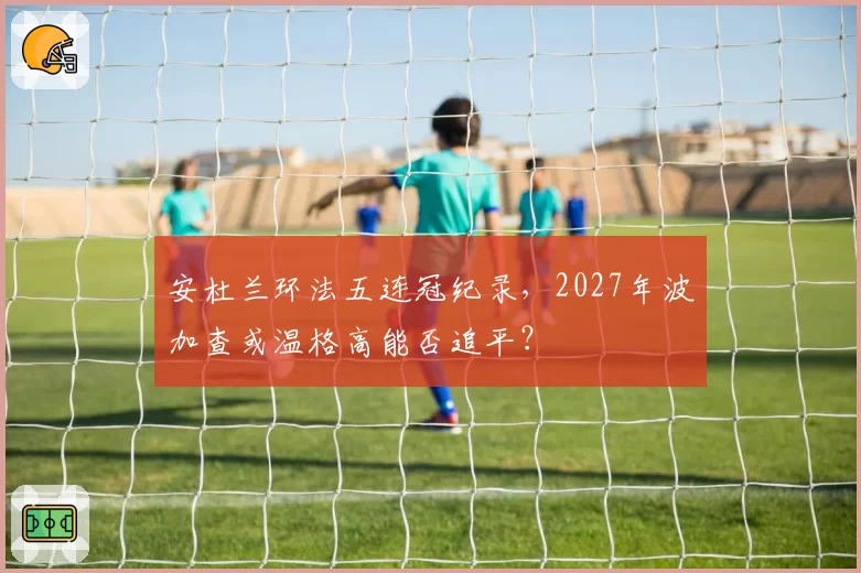 安杜兰环法五连冠纪录,2027年波加查或温格高能否追平?