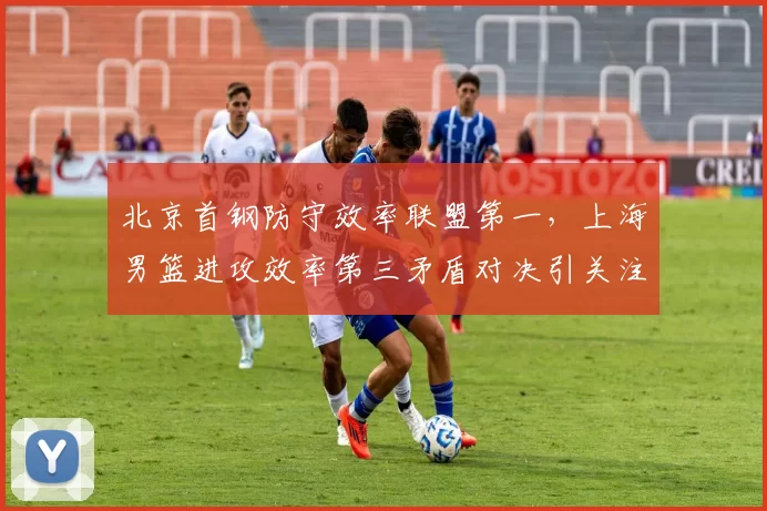 北京首钢防守效率联盟第一,上海男篮进攻效率第三矛盾对决引关注