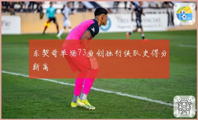东契奇单场73分创独行侠队史得分新高