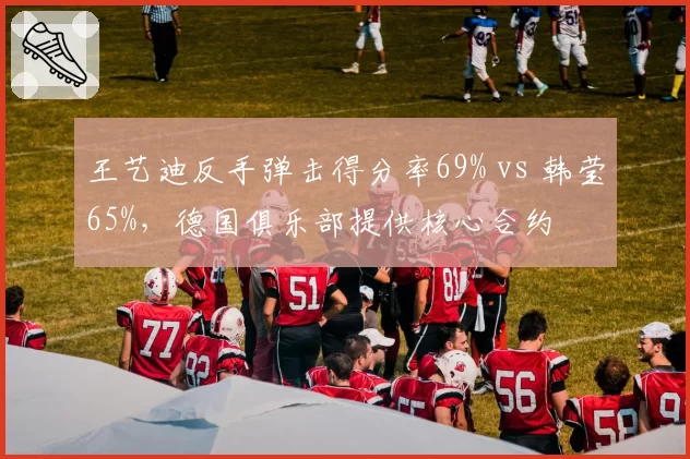 王艺迪反手弹击得分率69% vs 韩莹65%，德国俱乐部提供核心合约
