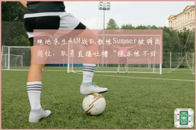 绝地求生4AM战队教练Summer被调离岗位,队员直播吐槽“根本练不好”