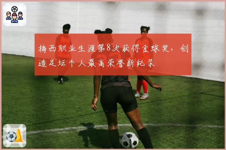 梅西职业生涯第8次获得金球奖,创造足坛个人最高荣誉新纪录
