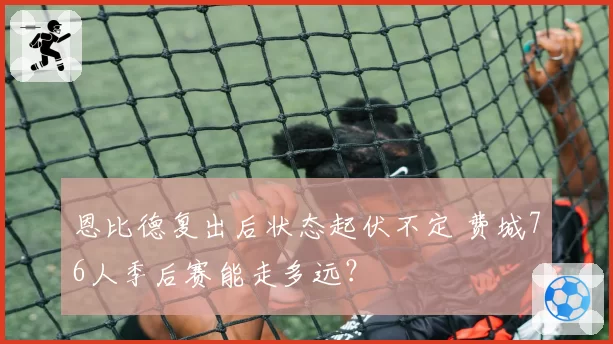 恩比德复出后状态起伏不定 费城76人季后赛能走多远?