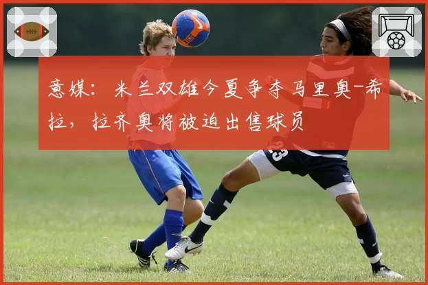 意媒：米兰双雄今夏争夺马里奥-希拉，拉齐奥将被迫出售球员