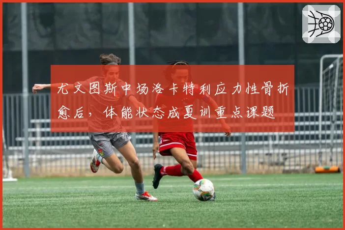 尤文图斯中场洛卡特利应力性骨折愈后，体能状态成夏训重点课题