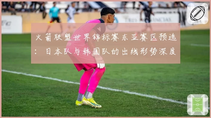 火箭联盟世界锦标赛东亚赛区预选：日本队与韩国队的出线形势深度分析。