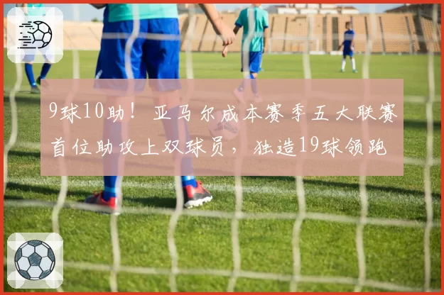 9球10助!亚马尔成本赛季五大联赛首位助攻上双球员,独造19球领跑全欧