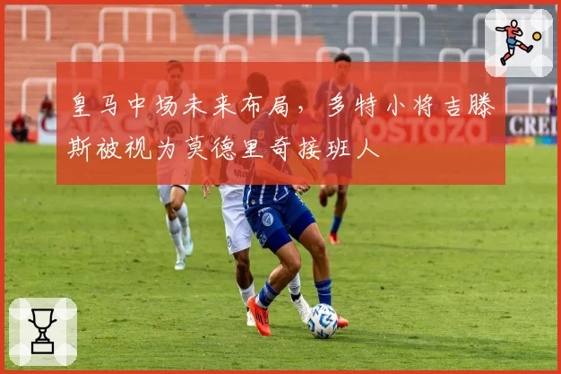 皇马中场未来布局，多特小将吉滕斯被视为莫德里奇接班人