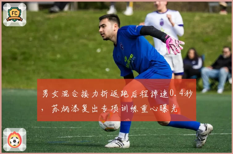 男女混合接力折返跑后程掉速0.4秒,苏炳添复出专项训练重心曝光