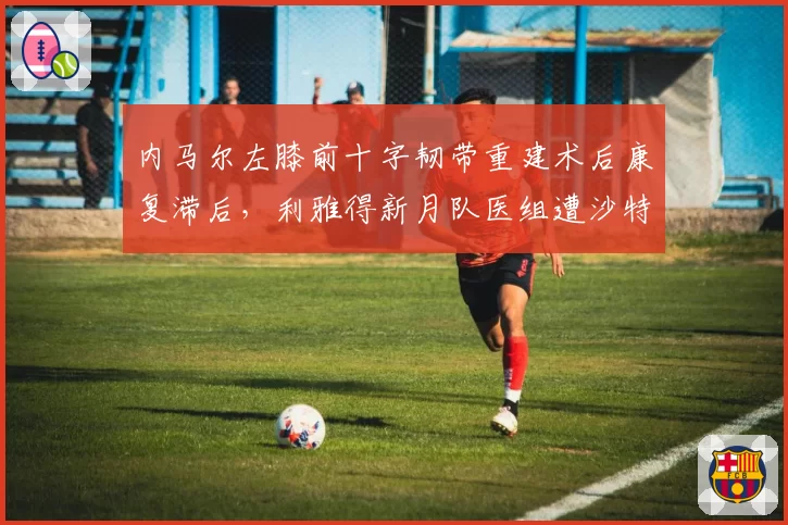内马尔左膝前十字韧带重建术后康复滞后,利雅得新月队医组遭沙特媒体质疑