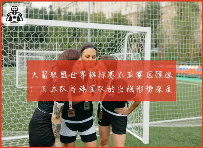 火箭联盟世界锦标赛东亚赛区预选：日本队与韩国队的出线形势深度分析。