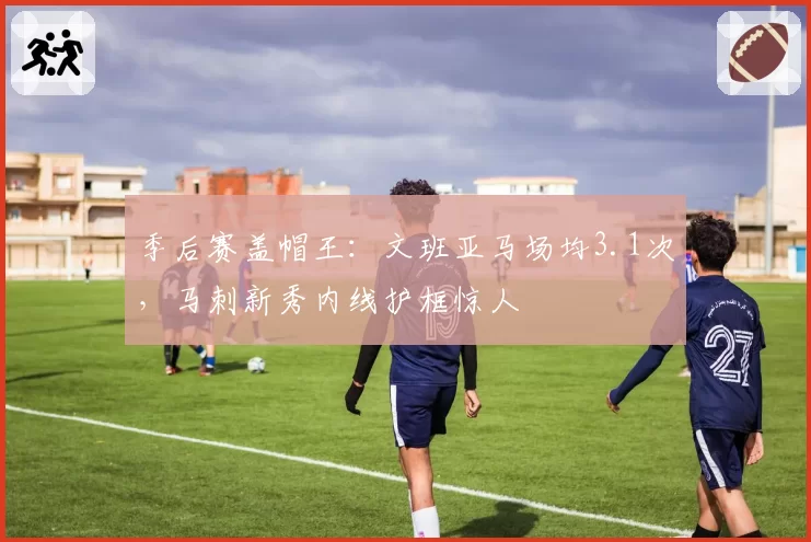 季后赛盖帽王：文班亚马场均3.1次，马刺新秀内线护框惊人