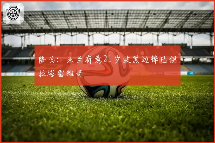 隆戈：米兰有意21岁波黑边锋巴伊拉塔雷维奇