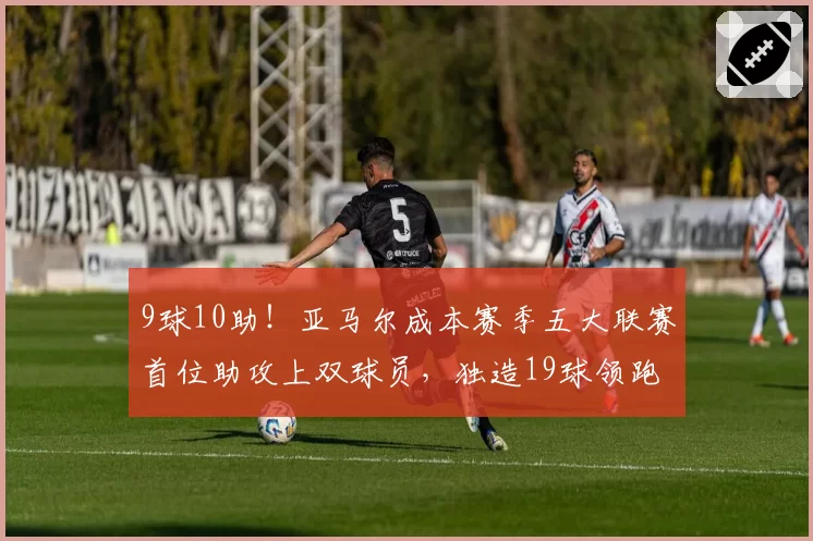 9球10助!亚马尔成本赛季五大联赛首位助攻上双球员,独造19球领跑全欧